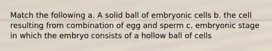 Match the following a. A solid ball of embryonic cells b. the cell resulting from combination of egg and sperm c. <a href='https://www.questionai.com/knowledge/k1kaXDHw2F-embryonic-stage' class='anchor-knowledge'>embryonic stage</a> in which the embryo consists of a hollow ball of cells