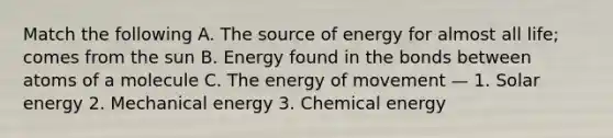 Match the following A. The source of energy for almost all life; comes from the sun B. Energy found in the bonds between atoms of a molecule C. The energy of movement — 1. Solar energy 2. Mechanical energy 3. Chemical energy