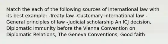 Match the each of the following sources of international law with its best example: -Treaty law -Customary international law -General principles of law -Judicial scholarship An ICJ decision, Diplomatic immunity before the Vienna Convention on Diplomatic Relations, The Geneva Conventions, Good faith