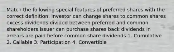 Match the following special features of preferred shares with the correct definition. investor can change shares to common shares excess dividends divided between preferred and common shareholders issuer can purchase shares back dividends in arrears are paid before common share dividends 1. Cumulative 2. Callable 3. Participation 4. Convertible