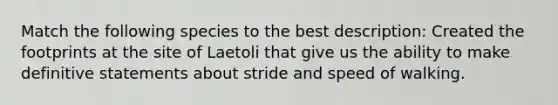 Match the following species to the best description: Created the footprints at the site of Laetoli that give us the ability to make definitive statements about stride and speed of walking.