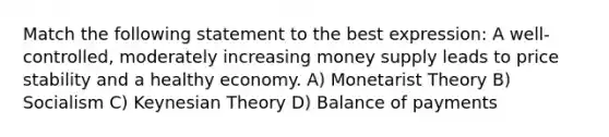 Match the following statement to the best expression: A well-controlled, moderately increasing money supply leads to price stability and a healthy economy. A) Monetarist Theory B) Socialism C) Keynesian Theory D) Balance of payments