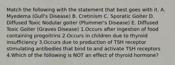 Match the following with the statement that best goes with it. A. Myedema (Gull's Disease) B. Cretinism C. Sporatic Goiter D. Diffused Toxic Nodular goiter (Plummer's Disease) E. Diffused Toxic Goiter (Graves Disease) 1.Occurs after ingestion of food containing progoitrins 2.Occurs in children due to thyroid insufficiency 3.Occurs due to production of TSH receptor stimulating antibodies that bind to and activate TSH receptors 4.Which of the following is NOT an effect of thyroid hormone?