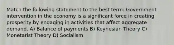 Match the following statement to the best term: Government intervention in the economy is a significant force in creating prosperity by engaging in activities that affect aggregate demand. A) Balance of payments B) Keynesian Theory C) Monetarist Theory D) Socialism