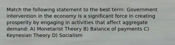 Match the following statement to the best term: Government intervention in the economy is a significant force in creating prosperity by engaging in activities that affect aggregate demand: A) Monetarist Theory B) Balance of payments C) Keynesian Theory D) Socialism