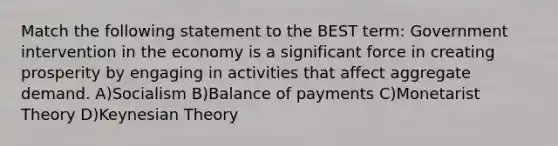 Match the following statement to the BEST term: Government intervention in the economy is a significant force in creating prosperity by engaging in activities that affect aggregate demand. A)Socialism B)Balance of payments C)Monetarist Theory D)Keynesian Theory