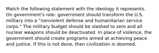 Match the following statement with the ideology it represents. On government's role: government should transform the U.S. military into a "nonviolent defense and humanitarian service corps." The military budget should be slashed to zero and all nuclear weapons should be deactivated. In place of violence, the government should create programs aimed at achieving peace and justice. If this is not done, then civilization is doomed.