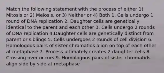 Match the following statement with the process of either 1) Mitosis or 2) Meiosis, or 3) Neither or 4) Both 1. Cells undergo 1 round of DNA replication 2. Daughter cells are genetically identical to the parent and each other 3. Cells undergo 2 rounds of DNA replication 4.Daughter cells are genetically distinct from parent or siblings 5. Cells undergoes 2 rounds of cell division 6. Homologous pairs of sister chromatids align on top of each other at metaphase 7. Process ultimately creates 2 daughter cells 8. Crossing over occurs 9. Homologous pairs of sister chromatids align side by side at metaphase ﻿﻿