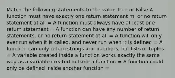 Match the following statements to the value True or False A function must have exactly one return statement m, or no return statement at all = A function must always have at least one return statement = A function can have any number of return statements, or no return statement at all = A function will only ever run when it is called, and never run when it is defined = A function can only return strings and numbers, not lists or tuples = A variable created inside a function works exactly the same way as a variable created outside a function = A function could only be defined inside another function =