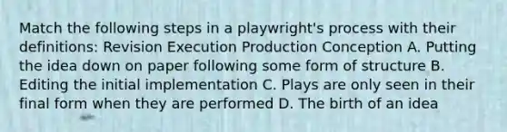 Match the following steps in a playwright's process with their definitions: Revision Execution Production Conception A. Putting the idea down on paper following some form of structure B. Editing the initial implementation C. Plays are only seen in their final form when they are performed D. The birth of an idea