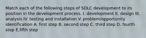 Match each of the following steps of SDLC development to its position in the development process. I. development II. design III. analysis IV. testing and installation V. problem/opportunity identification A. first step B. second step C. third step D. fourth step E.fifth step