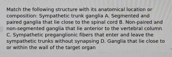 Match the following structure with its anatomical location or composition: Sympathetic trunk ganglia A. Segmented and paired ganglia that lie close to the spinal cord B. Non-paired and non-segmented ganglia that lie anterior to the vertebral column C. Sympathetic preganglionic fibers that enter and leave the sympathetic trunks without synapsing D. Ganglia that lie close to or within the wall of the target organ