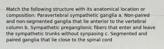 Match the following structure with its anatomical location or composition: Paravertebral sympathetic ganglia a. Non-paired and non-segmented ganglia that lie anterior to the vertebral column b. Sympathetic preganglionic fibers that enter and leave the sympathetic trunks without synpasing c. Segmented and paired ganglia that lie close to the spinal cord