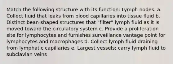 Match the following structure with its function: Lymph nodes. a. Collect fluid that leaks from blood capillaries into tissue fluid b. Distinct bean-shaped structures that "filter" lymph fluid as it is moved toward the circulatory system c. Provide a proliferation site for lymphocytes and furnishes surveillance vantage point for lymphocytes and macrophages d. Collect lymph fluid draining from lymphatic capillaries e. Largest vessels; carry lymph fluid to subclavian veins