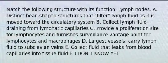 Match the following structure with its function: Lymph nodes. A. Distinct bean-shaped structures that "filter" lymph fluid as it is moved toward the circulatory system B. Collect lymph fluid draining from lymphatic capillaries C. Provide a proliferation site for lymphocytes and furnishes surveillance vantage point for lymphocytes and macrophages D. Largest vessels; carry lymph fluid to subclavian veins E. Collect fluid that leaks from blood capillaries into tissue fluid F. I DON'T KNOW YET