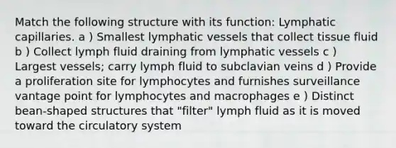 Match the following structure with its function: Lymphatic capillaries. a ) Smallest lymphatic vessels that collect tissue fluid b ) Collect lymph fluid draining from lymphatic vessels c ) Largest vessels; carry lymph fluid to subclavian veins d ) Provide a proliferation site for lymphocytes and furnishes surveillance vantage point for lymphocytes and macrophages e ) Distinct bean-shaped structures that "filter" lymph fluid as it is moved toward the circulatory system