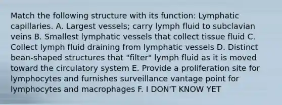 Match the following structure with its function: Lymphatic capillaries. A. Largest vessels; carry lymph fluid to subclavian veins B. Smallest lymphatic vessels that collect tissue fluid C. Collect lymph fluid draining from lymphatic vessels D. Distinct bean-shaped structures that "filter" lymph fluid as it is moved toward the circulatory system E. Provide a proliferation site for lymphocytes and furnishes surveillance vantage point for lymphocytes and macrophages F. I DON'T KNOW YET