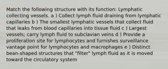 Match the following structure with its function: Lymphatic collecting vessels. a ) Collect lymph fluid draining from lymphatic capillaries b ) The smallest lymphatic vessels that collect fluid that leaks from blood capillaries into tissue fluid c ) Largest vessels; carry lymph fluid to subclavian veins d ) Provide a proliferation site for lymphocytes and furnishes surveillance vantage point for lymphocytes and macrophages e ) Distinct bean-shaped structures that "filter" lymph fluid as it is moved toward the circulatory system