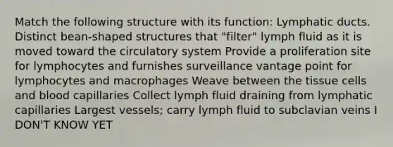 Match the following structure with its function: Lymphatic ducts. Distinct bean-shaped structures that "filter" lymph fluid as it is moved toward the circulatory system Provide a proliferation site for lymphocytes and furnishes surveillance vantage point for lymphocytes and macrophages Weave between the tissue cells and blood capillaries Collect lymph fluid draining from lymphatic capillaries Largest vessels; carry lymph fluid to subclavian veins I DON'T KNOW YET