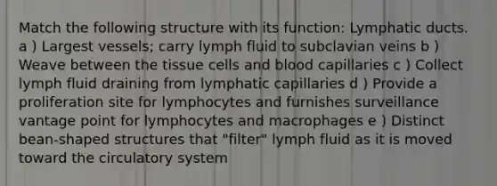 Match the following structure with its function: Lymphatic ducts. a ) Largest vessels; carry lymph fluid to subclavian veins b ) Weave between the tissue cells and blood capillaries c ) Collect lymph fluid draining from lymphatic capillaries d ) Provide a proliferation site for lymphocytes and furnishes surveillance vantage point for lymphocytes and macrophages e ) Distinct bean-shaped structures that "filter" lymph fluid as it is moved toward the circulatory system