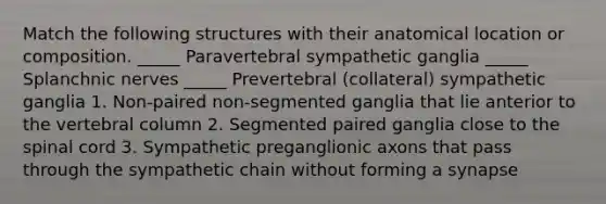 Match the following structures with their anatomical location or composition. _____ Paravertebral sympathetic ganglia _____ Splanchnic nerves _____ Prevertebral (collateral) sympathetic ganglia 1. Non-paired non-segmented ganglia that lie anterior to the vertebral column 2. Segmented paired ganglia close to the spinal cord 3. Sympathetic preganglionic axons that pass through the sympathetic chain without forming a synapse