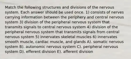 Match the following structures and divisions of the nervous system. Each answer should be used once. 1) consists of nerves carrying information between the periphery and central nervous system 3) division of the peripheral nervous system that transmits signals to central nervous system 4) division of the peripheral nervous system that transmits signals from central nervous system 5) innervates skeletal muscles 6) innervates smooth muscle, cardiac muscle, and glands A). somatic nervous system B). autonomic nervous system C). peripheral nervous system D). efferent division E). afferent division