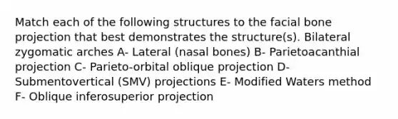 Match each of the following structures to the facial bone projection that best demonstrates the structure(s). Bilateral zygomatic arches A- Lateral (nasal bones) B- Parietoacanthial projection C- Parieto-orbital oblique projection D- Submentovertical (SMV) projections E- Modified Waters method F- Oblique inferosuperior projection