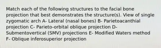 Match each of the following structures to the facial bone projection that best demonstrates the structure(s). View of single zygomatic arch A- Lateral (nasal bones) B- Parietoacanthial projection C- Parieto-orbital oblique projection D- Submentovertical (SMV) projections E- Modified Waters method F- Oblique inferosuperior projection