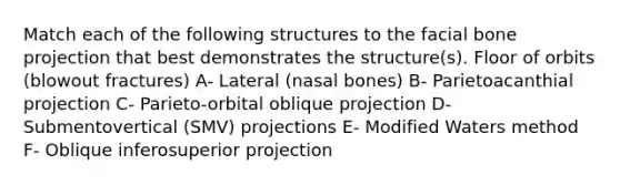 Match each of the following structures to the facial bone projection that best demonstrates the structure(s). Floor of orbits (blowout fractures) A- Lateral (nasal bones) B- Parietoacanthial projection C- Parieto-orbital oblique projection D- Submentovertical (SMV) projections E- Modified Waters method F- Oblique inferosuperior projection