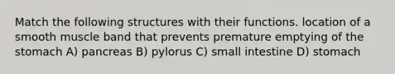 Match the following structures with their functions. location of a smooth muscle band that prevents premature emptying of the stomach A) pancreas B) pylorus C) small intestine D) stomach