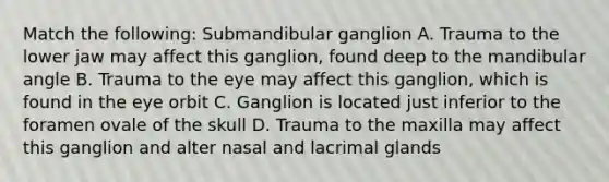 Match the following: Submandibular ganglion A. Trauma to the lower jaw may affect this ganglion, found deep to the mandibular angle B. Trauma to the eye may affect this ganglion, which is found in the eye orbit C. Ganglion is located just inferior to the foramen ovale of the skull D. Trauma to the maxilla may affect this ganglion and alter nasal and lacrimal glands