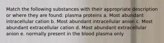 Match the following substances with their appropriate description or where they are found: plasma proteins a. Most abundant intracellular cation b. Most abundant intracellular anion c. Most abundant extracellular cation d. Most abundant extracellular anion e. normally present in the blood plasma only