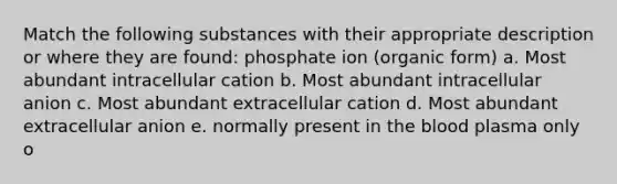 Match the following substances with their appropriate description or where they are found: phosphate ion (organic form) a. Most abundant intracellular cation b. Most abundant intracellular anion c. Most abundant extracellular cation d. Most abundant extracellular anion e. normally present in the blood plasma only o