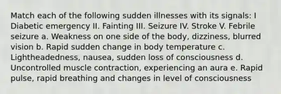 Match each of the following sudden illnesses with its signals: I Diabetic emergency II. Fainting III. Seizure IV. Stroke V. Febrile seizure a. Weakness on one side of the body, dizziness, blurred vision b. Rapid sudden change in body temperature c. Lightheadedness, nausea, sudden loss of consciousness d. Uncontrolled muscle contraction, experiencing an aura e. Rapid pulse, rapid breathing and changes in level of consciousness