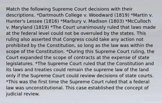 Match the following Supreme Court decisions with their descriptions. *Dartmouth College v. Woodward (1819) *Martin v. Hunter's Lessee (1816) *Marbury v. Madison (1803) *McCulloch v. Maryland (1819) *The Court unanimously ruled that laws made at the federal level could not be overruled by the states. This ruling also asserted that Congress could take any action not prohibited by the Constitution, so long as the law was within the scope of the Constitution. *During this Supreme Court ruling, the Court expanded the scope of contracts at the expense of state legislatures. *The Supreme Court ruled that the Constitution and its laws and treaties could remain the supreme law of the land only if the Supreme Court could review decisions of state courts. *This was the first time the Supreme Court ruled that a federal law was unconstitutional. This case established the concept of judicial review.