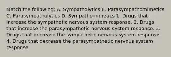 Match the following: A. Sympatholytics B. Parasympathomimetics C. Parasympatholytics D. Sympathomimetics 1. Drugs that increase the sympathetic nervous system response. 2. Drugs that increase the parasympathetic nervous system response. 3. Drugs that decrease the sympathetic nervous system response. 4. Drugs that decrease the parasympathetic nervous system response.