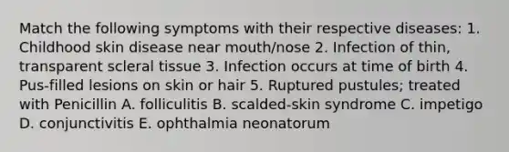 Match the following symptoms with their respective diseases: 1. Childhood skin disease near mouth/nose 2. Infection of thin, transparent scleral tissue 3. Infection occurs at time of birth 4. Pus-filled lesions on skin or hair 5. Ruptured pustules; treated with Penicillin A. folliculitis B. scalded-skin syndrome C. impetigo D. conjunctivitis E. ophthalmia neonatorum