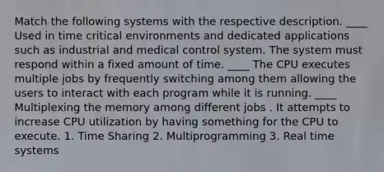 Match the following systems with the respective description. ____ Used in time critical environments and dedicated applications such as industrial and medical control system. The system must respond within a fixed amount of time. ____ The CPU executes multiple jobs by frequently switching among them allowing the users to interact with each program while it is running. ____ Multiplexing the memory among different jobs . It attempts to increase CPU utilization by having something for the CPU to execute. 1. Time Sharing 2. Multiprogramming 3. Real time systems