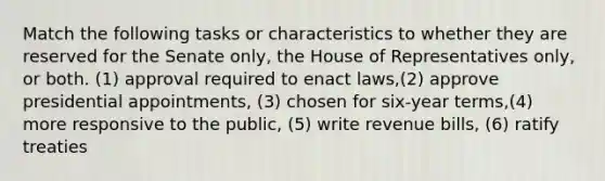 Match the following tasks or characteristics to whether they are reserved for the Senate only, the House of Representatives only, or both. (1) approval required to enact laws,(2) approve presidential appointments, (3) chosen for six-year terms,(4) more responsive to the public, (5) write revenue bills, (6) ratify treaties