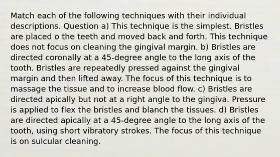 Match each of the following techniques with their individual descriptions. Question a) This technique is the simplest. Bristles are placed o the teeth and moved back and forth. This technique does not focus on cleaning the gingival margin. b) Bristles are directed coronally at a 45-degree angle to the long axis of the tooth. Bristles are repeatedly pressed against the gingival margin and then lifted away. The focus of this technique is to massage the tissue and to increase blood flow. c) Bristles are directed apically but not at a right angle to the gingiva. Pressure is applied to flex the bristles and blanch the tissues. d) Bristles are directed apically at a 45-degree angle to the long axis of the tooth, using short vibratory strokes. The focus of this technique is on sulcular cleaning.