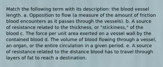 Match the following term with its description: the blood vessel length. a. Opposition to flow (a measure of the amount of friction blood encounters as it passes through the vessels). b. A source of resistance related to the thickness, or "stickiness," of the blood c. The force per unit area exerted on a vessel wall by the contained blood d. The volume of blood flowing through a vessel, an organ, or the entire circulation in a given period. e. A source of resistance related to the distance blood has to travel through layers of fat to reach a destination.