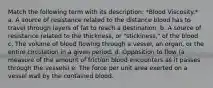 Match the following term with its description: *Blood Viscosity.* a. A source of resistance related to the distance blood has to travel through layers of fat to reach a destination. b. A source of resistance related to the thickness, or "stickiness," of the blood c. The volume of blood flowing through a vessel, an organ, or the entire circulation in a given period. d. Opposition to flow (a measure of the amount of friction blood encounters as it passes through the vessels) e. The force per unit area exerted on a vessel wall by the contained blood.