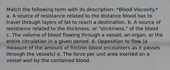 Match the following term with its description: *Blood Viscosity.* a. A source of resistance related to the distance blood has to travel through layers of fat to reach a destination. b. A source of resistance related to the thickness, or "stickiness," of the blood c. The volume of blood flowing through a vessel, an organ, or the entire circulation in a given period. d. Opposition to flow (a measure of the amount of friction blood encounters as it passes through the vessels) e. The force per unit area exerted on a vessel wall by the contained blood.