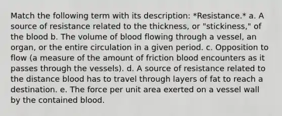 Match the following term with its description: *Resistance.* a. A source of resistance related to the thickness, or "stickiness," of the blood b. The volume of blood flowing through a vessel, an organ, or the entire circulation in a given period. c. Opposition to flow (a measure of the amount of friction blood encounters as it passes through the vessels). d. A source of resistance related to the distance blood has to travel through layers of fat to reach a destination. e. The force per unit area exerted on a vessel wall by the contained blood.