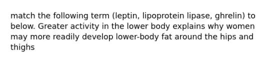 match the following term (leptin, lipoprotein lipase, ghrelin) to below. Greater activity in the lower body explains why women may more readily develop lower-body fat around the hips and thighs