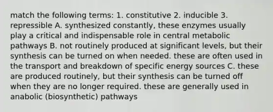 match the following terms: 1. constitutive 2. inducible 3. repressible A. synthesized constantly, these enzymes usually play a critical and indispensable role in central metabolic pathways B. not routinely produced at significant levels, but their synthesis can be turned on when needed. these are often used in the transport and breakdown of specific energy sources C. these are produced routinely, but their synthesis can be turned off when they are no longer required. these are generally used in anabolic (biosynthetic) pathways