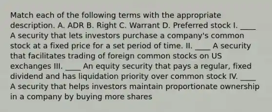 Match each of the following terms with the appropriate description. A. ADR B. Right C. Warrant D. Preferred stock I. ____ A security that lets investors purchase a company's common stock at a fixed price for a set period of time. II. ____ A security that facilitates trading of foreign common stocks on US exchanges III. ____ An equity security that pays a regular, fixed dividend and has liquidation priority over common stock IV. ____ A security that helps investors maintain proportionate ownership in a company by buying more shares