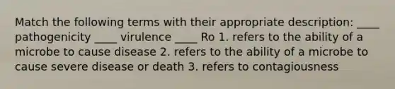 Match the following terms with their appropriate description: ____ pathogenicity ____ virulence ____ Ro 1. refers to the ability of a microbe to cause disease 2. refers to the ability of a microbe to cause severe disease or death 3. refers to contagiousness