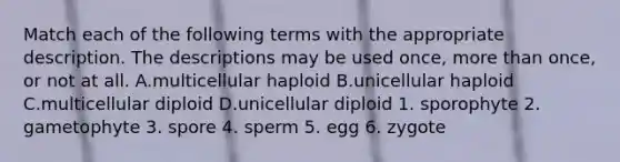 Match each of the following terms with the appropriate description. The descriptions may be used once, more than once, or not at all. A.multicellular haploid B.unicellular haploid C.multicellular diploid D.unicellular diploid 1. sporophyte 2. gametophyte 3. spore 4. sperm 5. egg 6. zygote