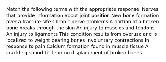 Match the following terms with the appropriate response. Nerves that provide information about joint position New bone formation over a fracture site Chronic nerve problems A portion of a broken bone breaks through the skin An injury to muscles and tendons An injury to ligaments This condition results from overuse and is localized to weight bearing bones Involuntary contractions in response to pain Calcium formation found in muscle tissue A crackling sound Little or no displacement of broken bones